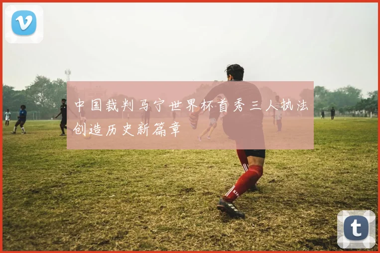 中国裁判马宁世界杯首秀三人执法创造历史新篇章