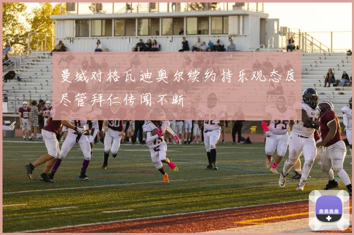 曼城对格瓦迪奥尔续约持乐观态度尽管拜仁传闻不断