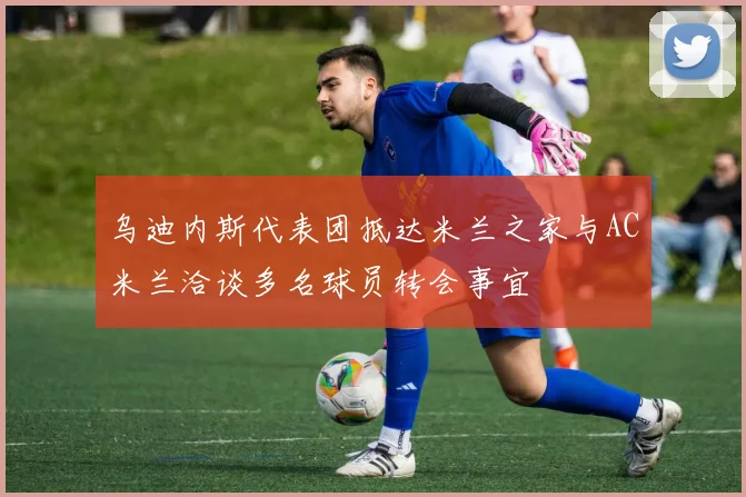 乌迪内斯代表团抵达米兰之家与AC米兰洽谈多名球员转会事宜