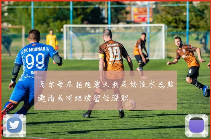 马尔蒂尼拒绝意大利足协技术总监邀请或将继续留任现职
