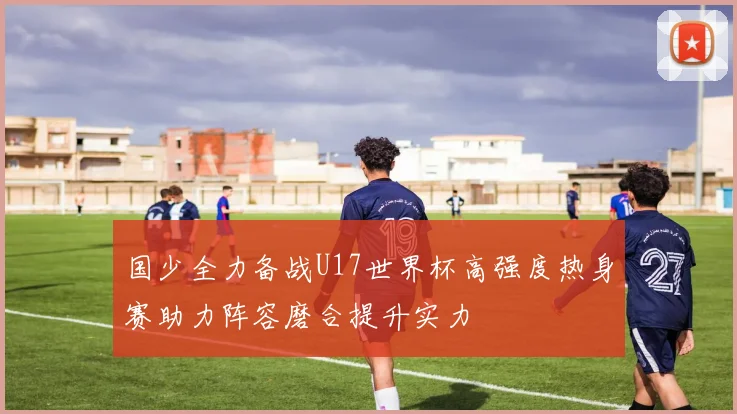 国少全力备战U17世界杯高强度热身赛助力阵容磨合提升实力