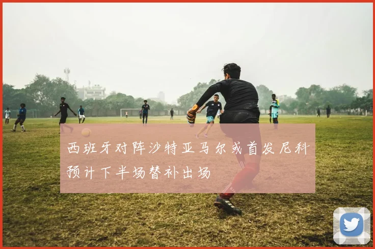 西班牙对阵沙特亚马尔或首发尼科预计下半场替补出场