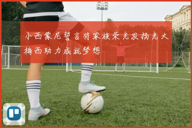 小西蒙尼誓言将家族荣光发扬光大梅西助力成就梦想