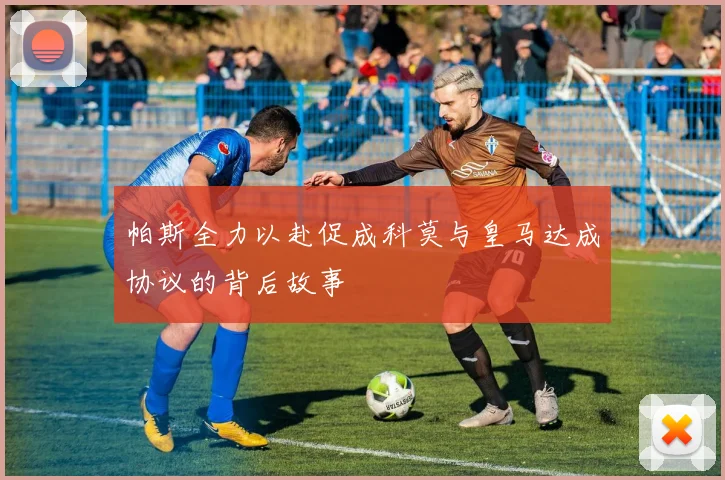 帕斯全力以赴促成科莫与皇马达成协议的背后故事