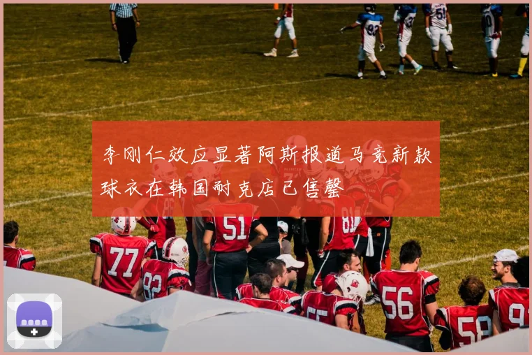 李刚仁效应显著阿斯报道马竞新款球衣在韩国耐克店已售罄
