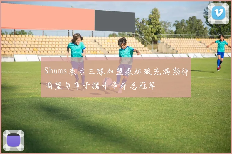 Shams表示三球加盟森林狼充满期待渴望与华子携手争夺总冠军