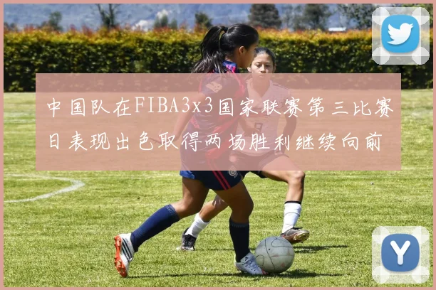 中国队在FIBA3x3国家联赛第三比赛日表现出色取得两场胜利继续向前迈进