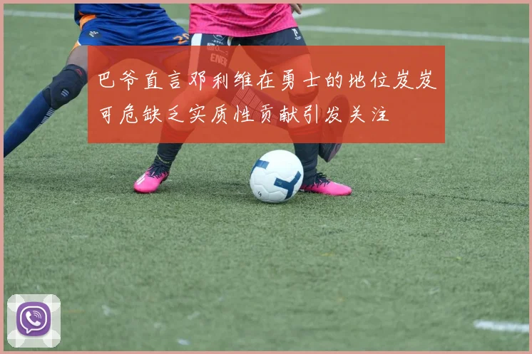 巴爷直言邓利维在勇士的地位岌岌可危缺乏实质性贡献引发关注