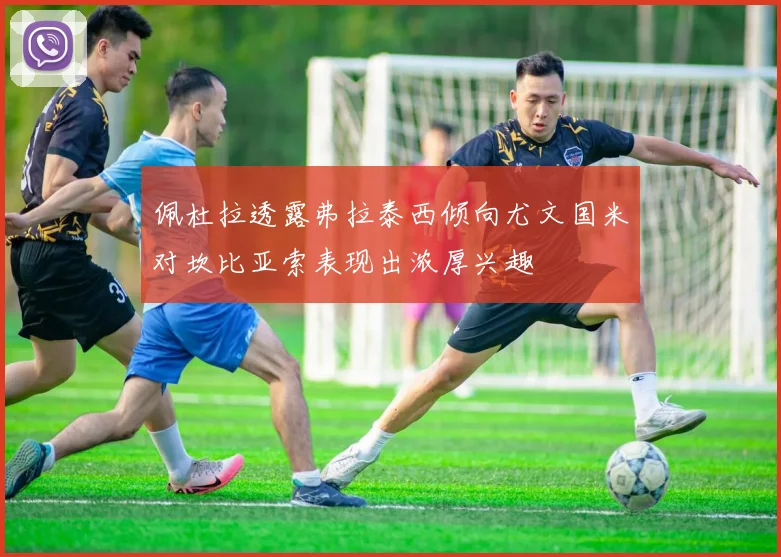 佩杜拉透露弗拉泰西倾向尤文国米对坎比亚索表现出浓厚兴趣